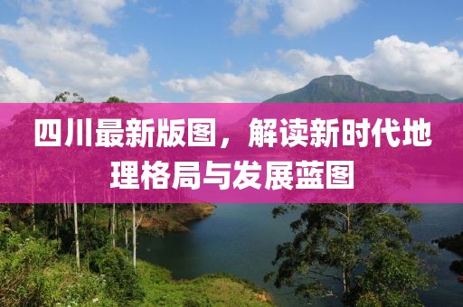 四川最新版图，解读新时代地理格局与发展蓝图