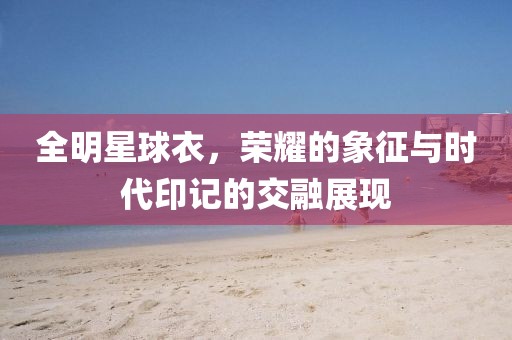 全明星球衣，荣耀的象征与时代印记的交融展现