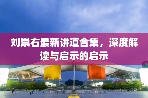 刘崇右最新讲道合集，深度解读与启示的启示