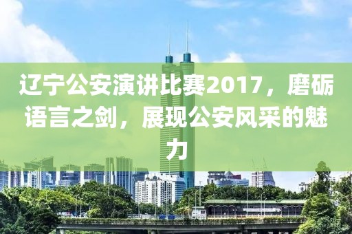 辽宁公安演讲比赛2017，磨砺语言之剑，展现公安风采的魅力