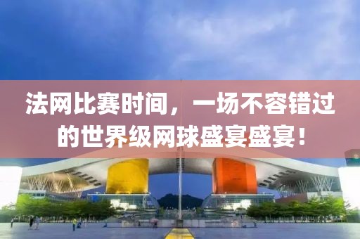 法网比赛时间，一场不容错过的世界级网球盛宴盛宴！