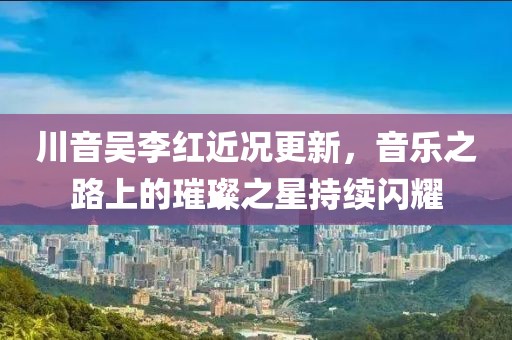 川音吴李红近况更新，音乐之路上的璀璨之星持续闪耀