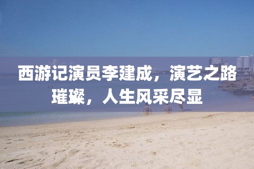 西游记演员李建成，演艺之路璀璨，人生风采尽显