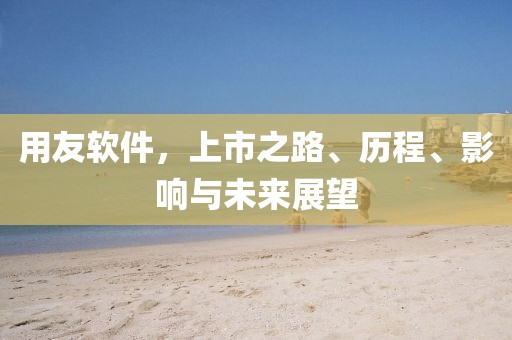 用友软件，上市之路、历程、影响与未来展望