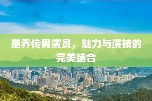 楚乔传男演员，魅力与演技的完美结合