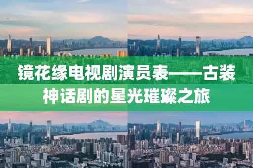 镜花缘电视剧演员表——古装神话剧的星光璀璨之旅