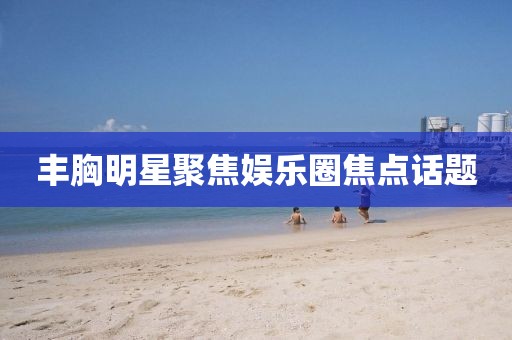 丰胸明星聚焦娱乐圈焦点话题