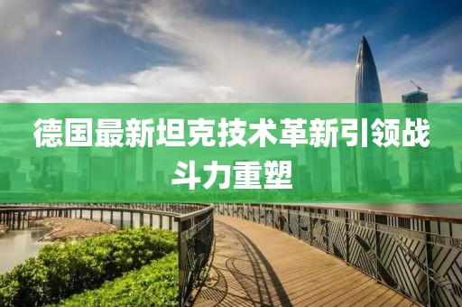 德国最新坦克技术革新引领战斗力重塑