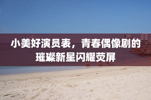小美好演员表，青春偶像剧的璀璨新星闪耀荧屏