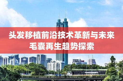 头发移植前沿技术革新与未来毛囊再生趋势探索