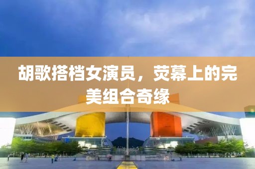 胡歌搭档女演员，荧幕上的完美组合奇缘