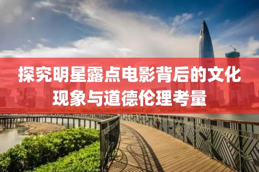 探究明星露点电影背后的文化现象与道德伦理考量