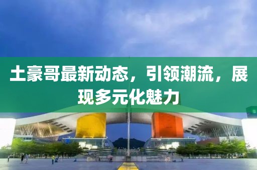土豪哥最新动态，引领潮流，展现多元化魅力