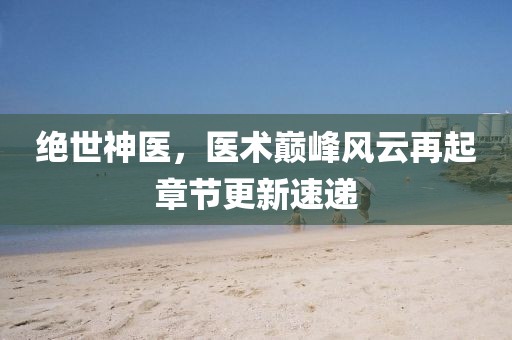 绝世神医，医术巅峰风云再起章节更新速递