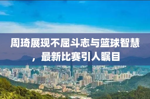 周琦展现不屈斗志与篮球智慧，最新比赛引人瞩目