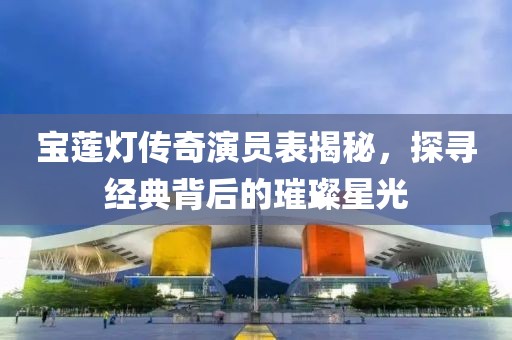 宝莲灯传奇演员表揭秘，探寻经典背后的璀璨星光