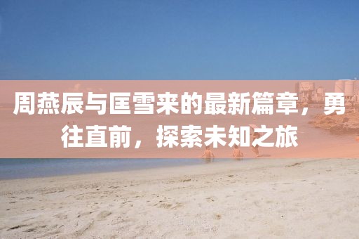 周燕辰与匡雪来的最新篇章，勇往直前，探索未知之旅