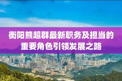 衡阳熊超群最新职务及担当的重要角色引领发展之路