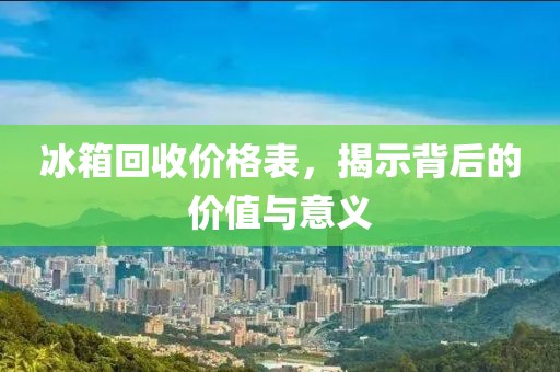 冰箱回收价格表，揭示背后的价值与意义
