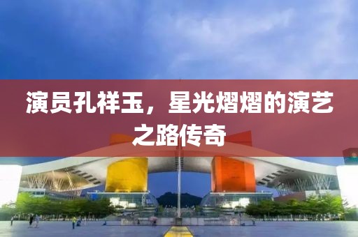 演员孔祥玉，星光熠熠的演艺之路传奇