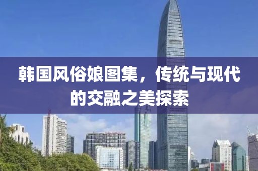 韩国风俗娘图集，传统与现代的交融之美探索