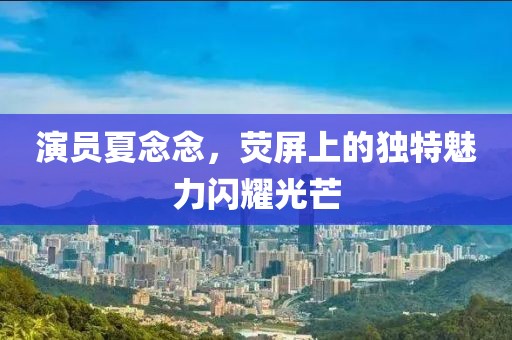 演员夏念念，荧屏上的独特魅力闪耀光芒