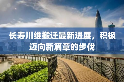 长寿川维搬迁最新进展，积极迈向新篇章的步伐