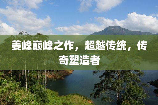姜峰巅峰之作，超越传统，传奇塑造者