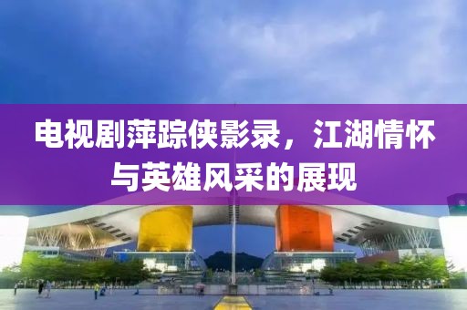 电视剧萍踪侠影录，江湖情怀与英雄风采的展现