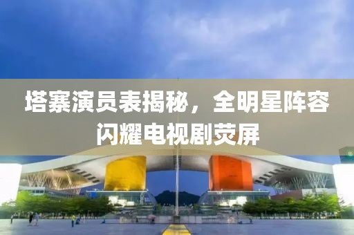 塔寨演员表揭秘，全明星阵容闪耀电视剧荧屏