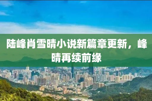 陆峰肖雪晴小说新篇章更新，峰晴再续前缘