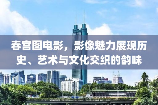 春宫图电影，影像魅力展现历史、艺术与文化交织的韵味