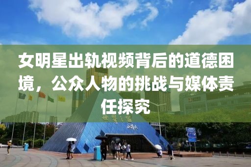 女明星出轨视频背后的道德困境，公众人物的挑战与媒体责任探究