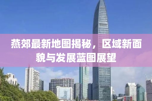 燕郊最新地图揭秘，区域新面貌与发展蓝图展望