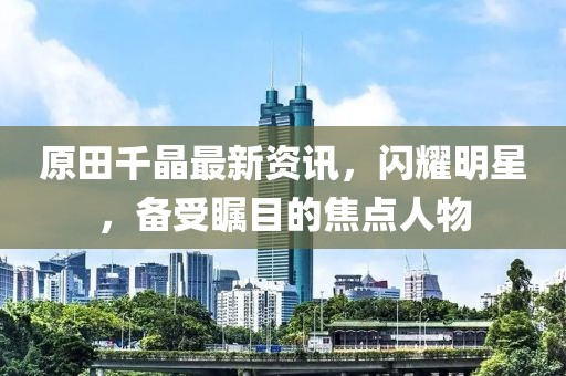 原田千晶最新资讯，闪耀明星，备受瞩目的焦点人物