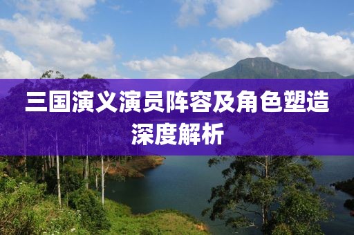 三国演义演员阵容及角色塑造深度解析