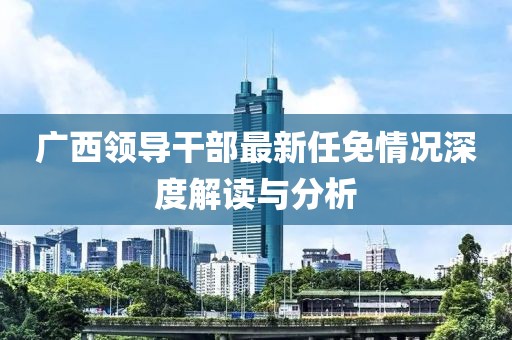 广西领导干部最新任免情况深度解读与分析
