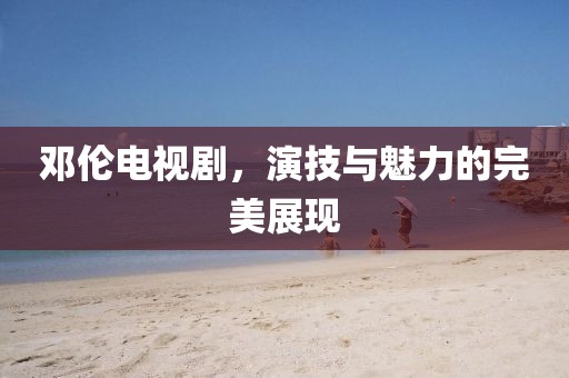 邓伦电视剧，演技与魅力的完美展现