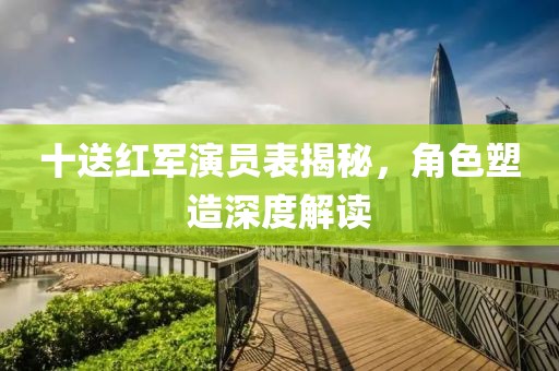 十送红军演员表揭秘，角色塑造深度解读