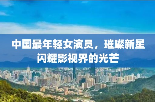 中国最年轻女演员，璀璨新星闪耀影视界的光芒