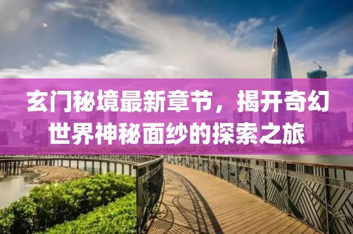 玄门秘境最新章节，揭开奇幻世界神秘面纱的探索之旅