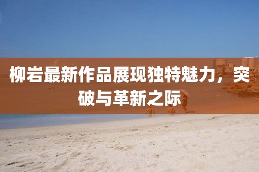 柳岩最新作品展现独特魅力，突破与革新之际