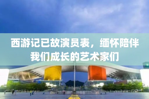 西游记已故演员表，缅怀陪伴我们成长的艺术家们