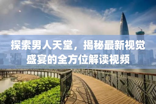 探索男人天堂，揭秘最新视觉盛宴的全方位解读视频