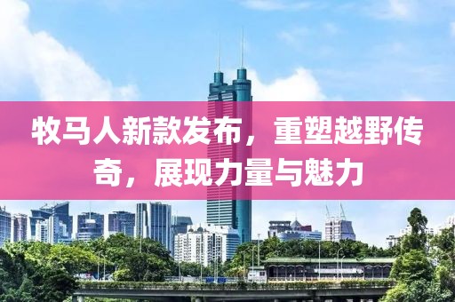 牧马人新款发布，重塑越野传奇，展现力量与魅力