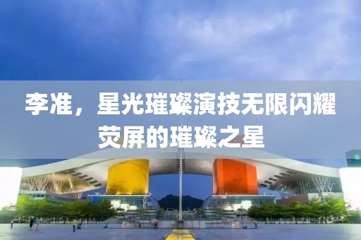 李准，星光璀璨演技无限闪耀荧屏的璀璨之星