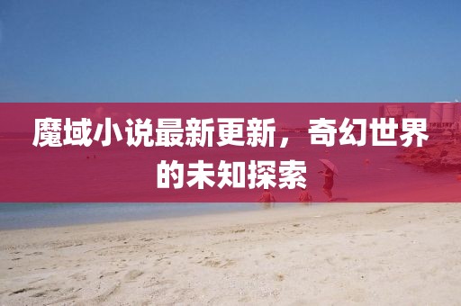 魔域小说最新更新，奇幻世界的未知探索