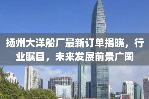 扬州大洋船厂最新订单揭晓，行业瞩目，未来发展前景广阔