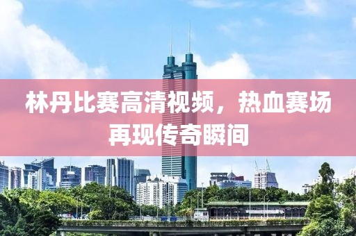 林丹比赛高清视频，热血赛场再现传奇瞬间