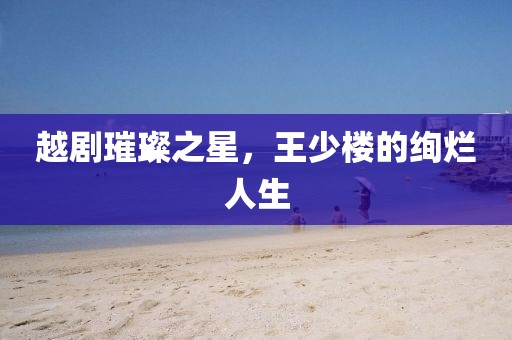 越剧璀璨之星，王少楼的绚烂人生
